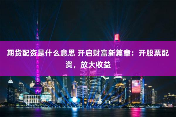 期货配资是什么意思 开启财富新篇章：开股票配资，放大收益