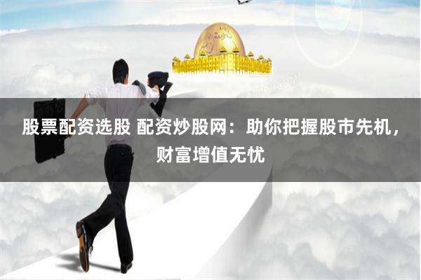 股票配资选股 配资炒股网：助你把握股市先机，财富增值无忧